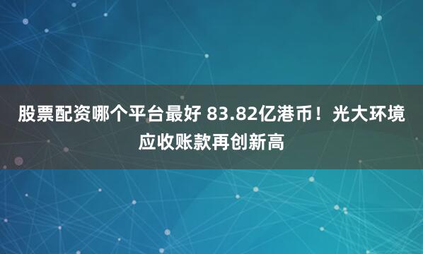 股票配资哪个平台最好 83.82亿港币！光大环境应收账款再创新高
