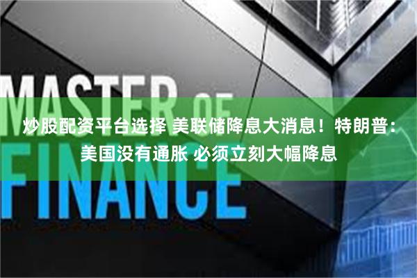 炒股配资平台选择 美联储降息大消息！特朗普：美国没有通胀 必须立刻大幅降息