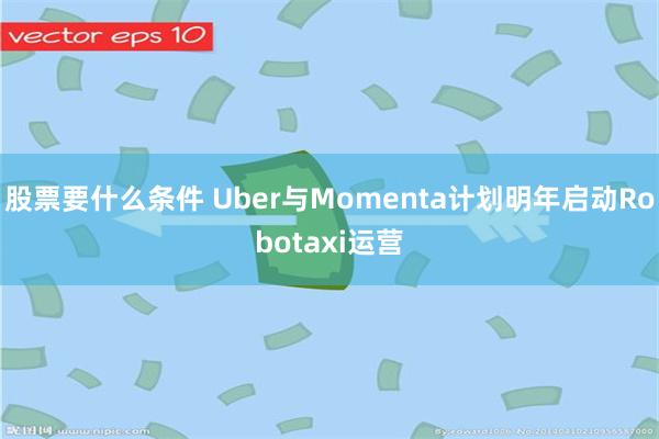 股票要什么条件 Uber与Momenta计划明年启动Robotaxi运营