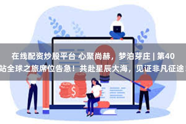 在线配资炒股平台 心聚尚赫，梦泊芽庄 | 第40站全球之旅席位告急！共赴星辰大海，见证非凡征途！