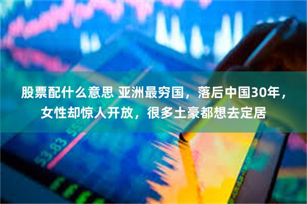 股票配什么意思 亚洲最穷国，落后中国30年，女性却惊人开放，很多土豪都想去定居
