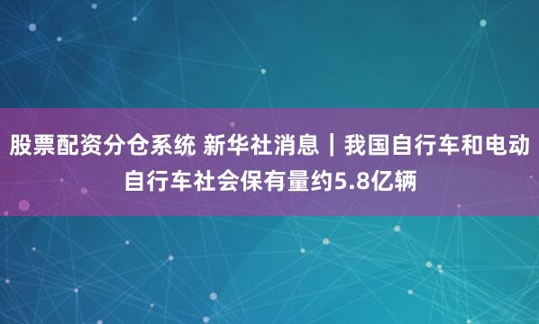 股票配资分仓系统 新华社消息｜我国自行车和电动自行车社会保有量约5.8亿辆