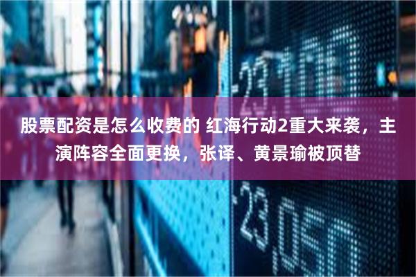 股票配资是怎么收费的 红海行动2重大来袭，主演阵容全面更换，张译、黄景瑜被顶替