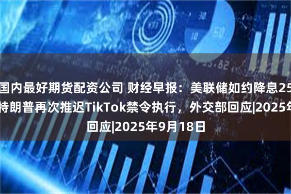 国内最好期货配资公司 财经早报：美联储如约降息25个基点，特朗普再次推迟TikTok禁令执行，外交部回应|2025年9月18日