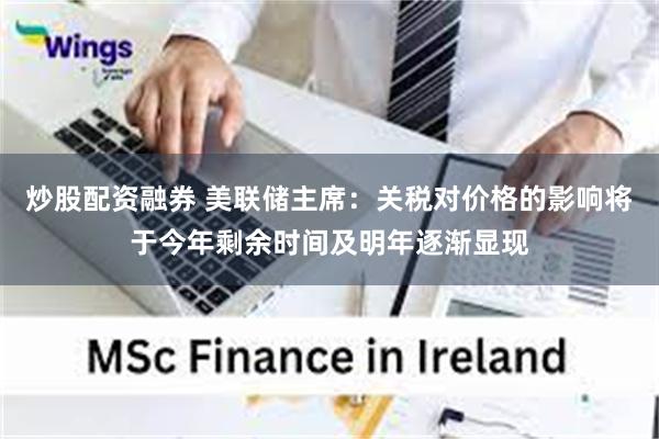 炒股配资融券 美联储主席:关税对价格的影响将于今年剩余时间及明年逐渐显现