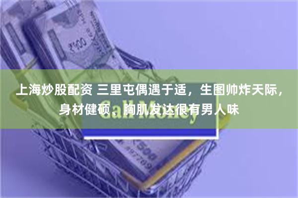 上海炒股配资 三里屯偶遇于适,生图帅炸天际,身材健硕、胸肌发达很有男人味