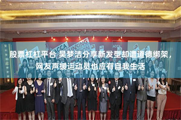 股票杠杠平台 吴梦洁分享新发型却遭道德绑架,网友声援运动员也应有自我生活