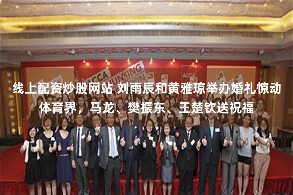 线上配资炒股网站 刘雨辰和黄雅琼举办婚礼惊动体育界,马龙、樊振东、王楚钦送祝福