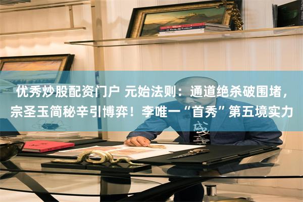 优秀炒股配资门户 元始法则:通道绝杀破围堵,宗圣玉简秘辛引博弈!李唯一“首秀”第五境实力