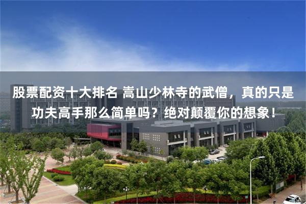 股票配资十大排名 嵩山少林寺的武僧，真的只是功夫高手那么简单吗？绝对颠覆你的想象！