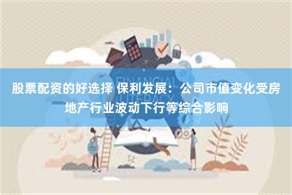 股票配资的好选择 保利发展:公司市值变化受房地产行业波动下行等综合影响