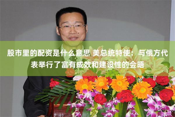 股市里的配资是什么意思 美总统特使：与俄方代表举行了富有成效和建设性的会晤