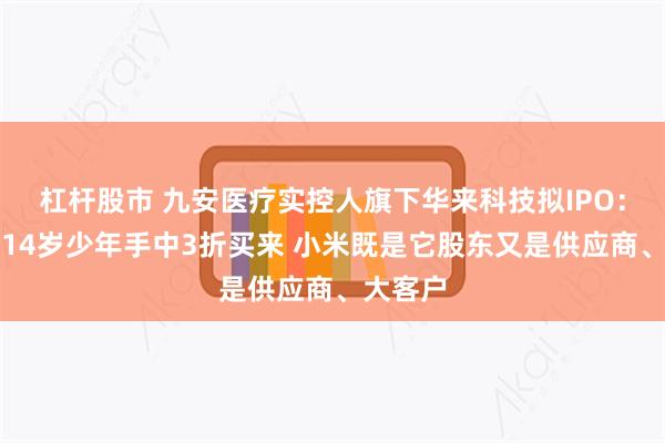 杠杆股市 九安医疗实控人旗下华来科技拟IPO：当年从14岁少年手中3折买来 小米既是它股东又是供应商、大客户