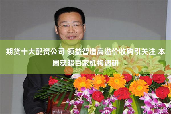 期货十大配资公司 领益智造高溢价收购引关注 本周获超百家机构调研