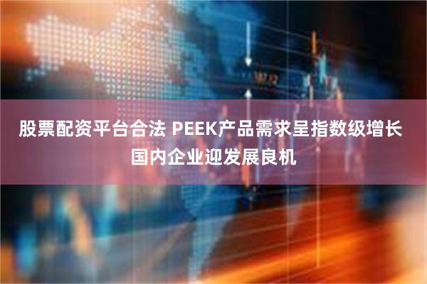 股票配资平台合法 PEEK产品需求呈指数级增长 国内企业迎发展良机