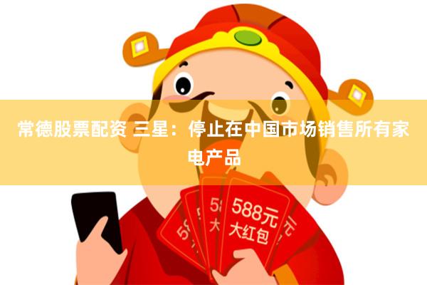 常德股票配资 三星：停止在中国市场销售所有家电产品