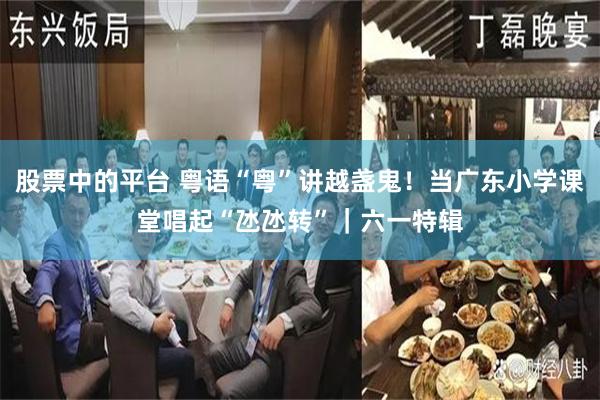股票中的平台 粤语“粤”讲越盏鬼！当广东小学课堂唱起“氹氹转”｜六一特辑