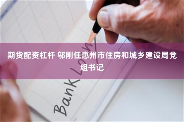 期货配资杠杆 邬刚任惠州市住房和城乡建设局党组书记