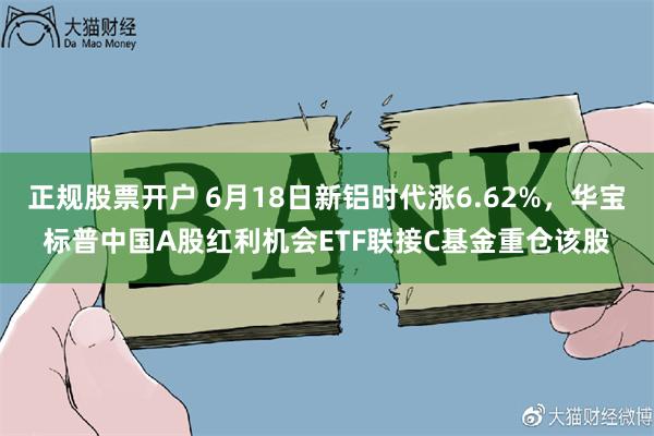 正规股票开户 6月18日新铝时代涨6.62%，华宝标普中国A股红利机会ETF联接C基金重仓该股
