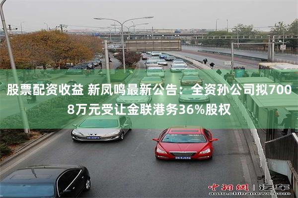 股票配资收益 新凤鸣最新公告：全资孙公司拟7008万元受让金联港务36%股权