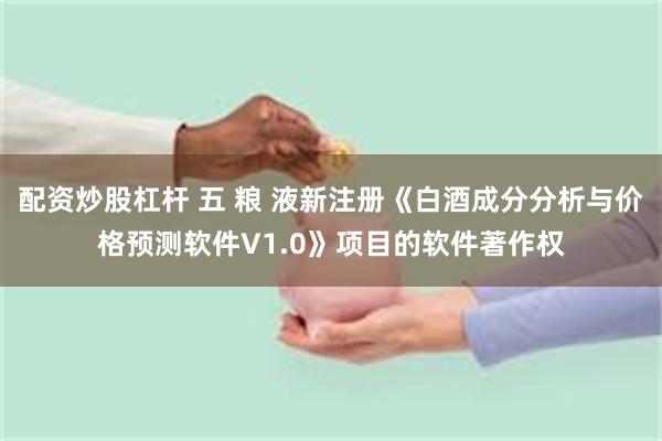 配资炒股杠杆 五 粮 液新注册《白酒成分分析与价格预测软件V1.0》项目的软件著作权