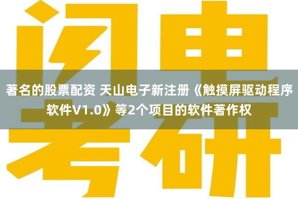 著名的股票配资 天山电子新注册《触摸屏驱动程序软件V1.0》等2个项目的软件著作权