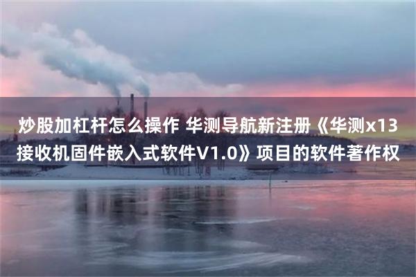 炒股加杠杆怎么操作 华测导航新注册《华测x13接收机固件嵌入式软件V1.0》项目的软件著作权