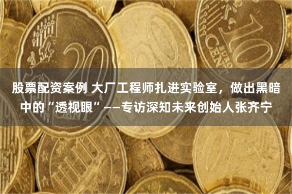 股票配资案例 大厂工程师扎进实验室，做出黑暗中的“透视眼”——专访深知未来创始人张齐宁