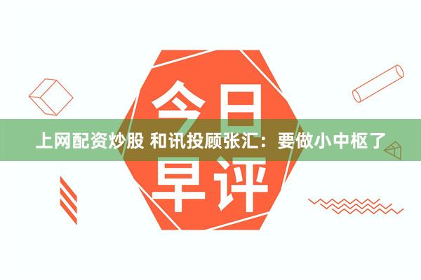 上网配资炒股 和讯投顾张汇：要做小中枢了