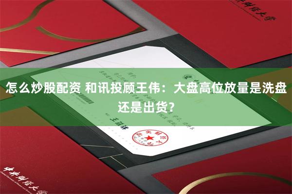怎么炒股配资 和讯投顾王伟：大盘高位放量是洗盘还是出货？