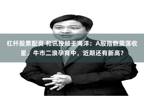 杠杆股票配资 和讯投顾王海洋：A股指数震荡收星，牛市二浪孕育中，近期还有新高？