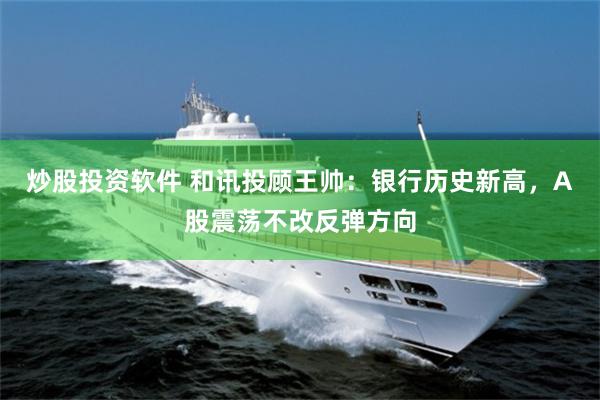炒股投资软件 和讯投顾王帅：银行历史新高，A股震荡不改反弹方向