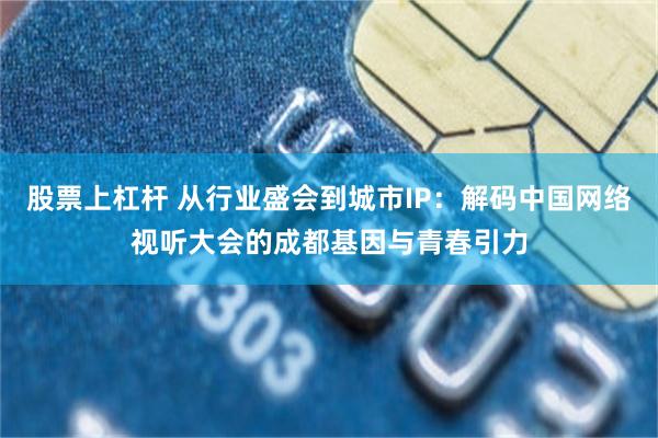 股票上杠杆 从行业盛会到城市IP：解码中国网络视听大会的成都基因与青春引力