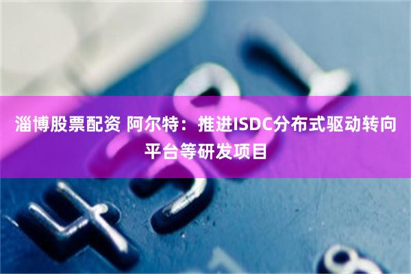 淄博股票配资 阿尔特：推进ISDC分布式驱动转向平台等研发项目