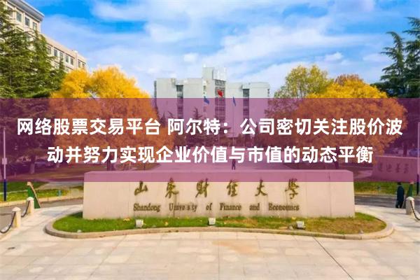 网络股票交易平台 阿尔特：公司密切关注股价波动并努力实现企业价值与市值的动态平衡