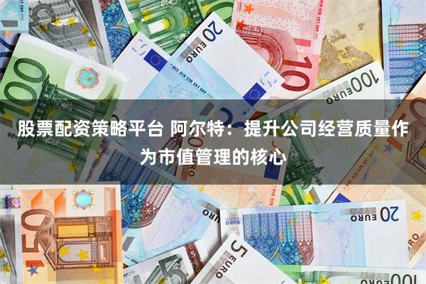 股票配资策略平台 阿尔特：提升公司经营质量作为市值管理的核心