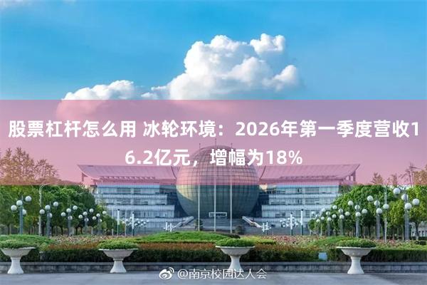 股票杠杆怎么用 冰轮环境:2026年第一季度营收16.2亿元,增幅为18%