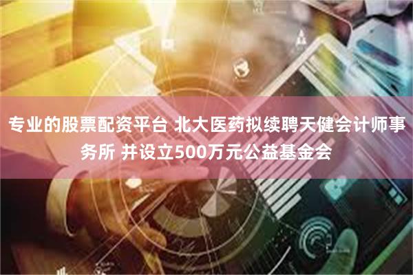 专业的股票配资平台 北大医药拟续聘天健会计师事务所 并设立500万元公益基金会