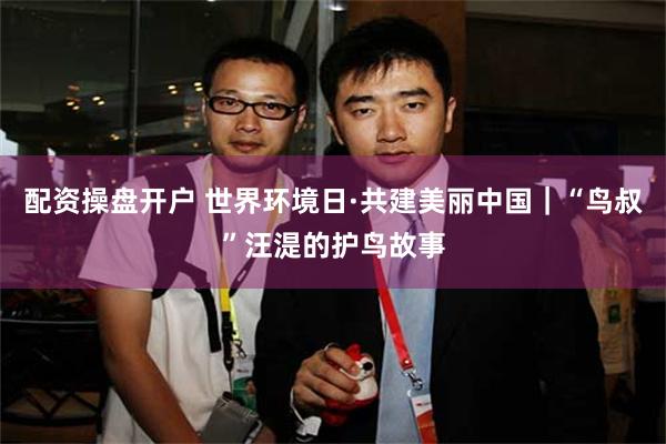 配资操盘开户 世界环境日·共建美丽中国｜“鸟叔”汪湜的护鸟故事