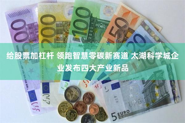 给股票加杠杆 领跑智慧零碳新赛道 太湖科学城企业发布四大产业新品
