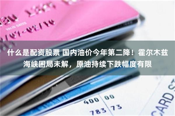 什么是配资股票 国内油价今年第二降！霍尔木兹海峡困局未解，原油持续下跌幅度有限