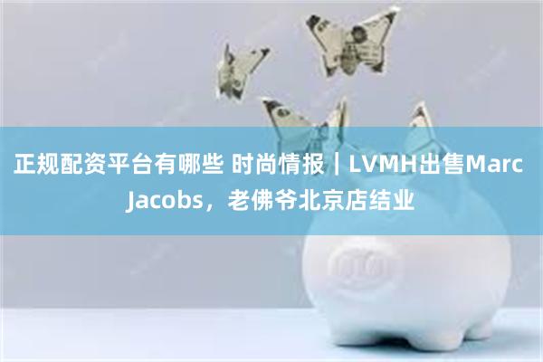 正规配资平台有哪些 时尚情报|LVMH出售Marc Jacobs,老佛爷北京店结业