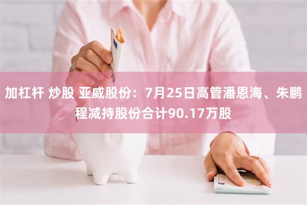 加杠杆 炒股 亚威股份：7月25日高管潘恩海、朱鹏程减持股份合计90.17万股