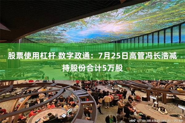 股票使用杠杆 数字政通：7月25日高管冯长浩减持股份合计5万股