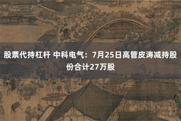 股票代持杠杆 中科电气：7月25日高管皮涛减持股份合计27万股