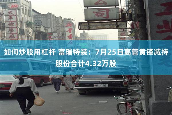 如何炒股用杠杆 富瑞特装：7月25日高管黄锋减持股份合计4.32万股