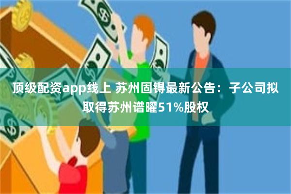 顶级配资app线上 苏州固锝最新公告：子公司拟取得苏州谱曜51%股权