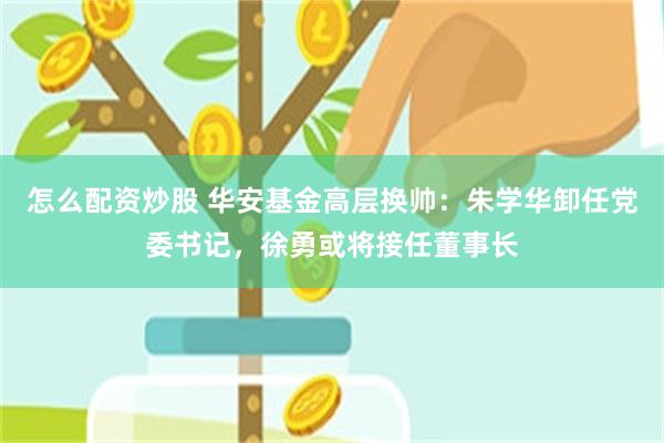 怎么配资炒股 华安基金高层换帅：朱学华卸任党委书记，徐勇或将接任董事长