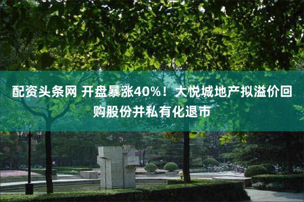 配资头条网 开盘暴涨40%!大悦城地产拟溢价回购股份并私有化退市