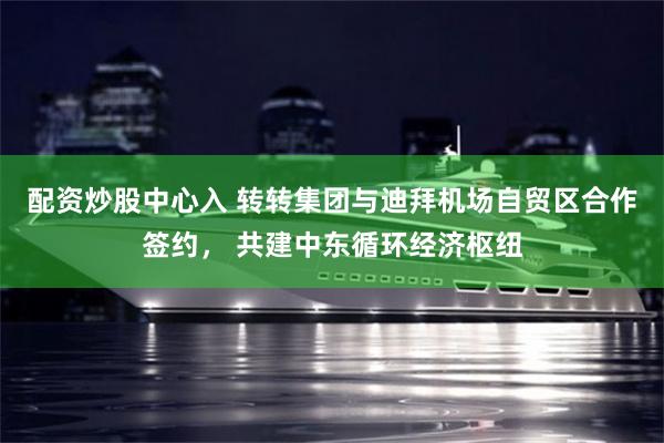配资炒股中心入 转转集团与迪拜机场自贸区合作签约， 共建中东循环经济枢纽